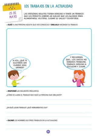 57
25 DE
MAYO
LOS TRABAJOS EN LA ACTUALIDAD
l ESCRIBÍ LOS NOMBRES DE OTROS TRABAJOS EN LA ACTUALIDAD.
LAS PERSONAS ADULTAS TIENEN DERECHO A TENER UN TRABAJO
QUE LES PERMITA COBRAR UN SUELDO QUE LES ALCANCE PARA
ALIMENTARSE, VESTIRSE, CUIDAR SU SALUD Y DIVERTIRSE.
l ELEGÍ A UNA PERSONA ADULTA QUE VOS CONOZCAS Y DIBUJALA HACIENDO SU TRABAJO.
l RESPONDÉ LAS SIGUIENTES PREGUNTAS:
¿CÓMO SE LLAMA EL TRABAJO QUE HACE LA PERSONA QUE DIBUJASTE?
¿EN QUÉ LUGAR TRABAJA? ¿QUÉ HERRAMIENTAS USA?
A VOS, ¿QUÉ TE
GUSTARÍA SER
CUANDO SEAS
GRANDE?
Y RECUERDEN
QUE… LOS CHICOS NO
DEBEMOS TRABAJAR,
TENEMOS DERECHO A
ESTUDIAR Y JUGAR.
 