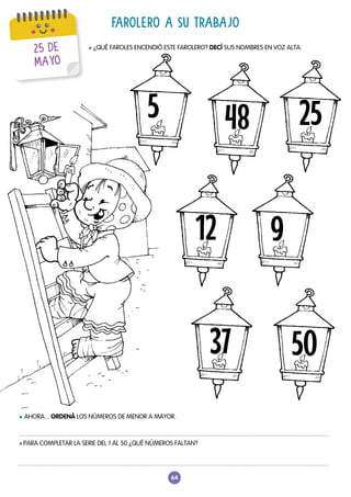64
FAROLERO A SU TRABAJO
l ¿QUÉ FAROLES ENCENDIÓ ESTE FAROLERO? DECÍ SUS NOMBRES EN VOZ ALTA.
l AHORA... ORDENÁ LOS NÚMEROS DE MENOR A MAYOR.
l PARA COMPLETAR LA SERIE DEL 1 AL 50 ¿QUÉ NÚMEROS FALTAN?
48
12 9
37
25
50
5
25 DE
MAYO
 