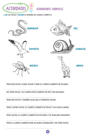 70
ADIVINANDO ANIMALES
l LEÉ LAS PISTAS Y ESCRIBÍ EL NOMBRE DEL ANIMAL CORRECTO.
ACTIVIDADES
TIENE DOS PATAS, PUEDE VOLAR Y TIENE EL CUERPO CUBIERTO DE PLUMAS:
NO TIENE PATAS Y SU CUERPO ESTÁ CUBIERTO DE PIEL CON ESCAMAS:
TIENE SEIS PATAS Y TAMBIÉN ALAS QUE LE PERMITEN VOLAR:
TIENE CUATRO PATAS, EL CUERPO CUBIERTO DE PELOS Y UN CUELLO LARGO:
TIENE ALETAS, EL CUERPO CUBIERTO DE ESCAMAS Y SE TRASLADA NADANDO:
TIENE EL CUERPO CUBIERTO POR UN DURO CAPARAZÓN Y NO TIENE PATAS:
SERPIENTE							PEZ
GAVIOTA							CARACOL
MOSCA							JIRAFA
 