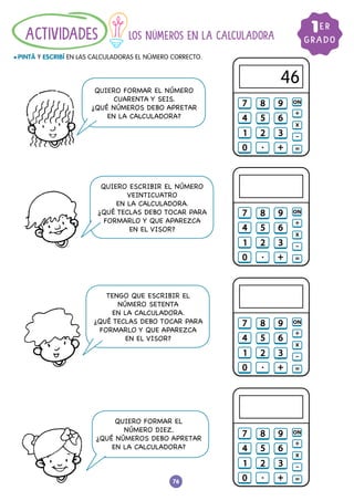76
LOS NÚMEROS EN LA CALCULADORA
				
l PINTÁ Y ESCRIBÍ EN LAS CALCULADORAS EL NÚMERO CORRECTO.
ACTIVIDADES GRADO
1ER
QUIERO FORMAR EL NÚMERO
CUARENTA Y SEIS.
¿QUÉ NÚMEROS DEBO APRETAR
EN LA CALCULADORA?
QUIERO ESCRIBIR EL NÚMERO
VEINTICUATRO
EN LA CALCULADORA.
¿QUÉ TECLAS DEBO TOCAR PARA
FORMARLO Y QUE APAREZCA
EN EL VISOR?
TENGO QUE ESCRIBIR EL
NÚMERO SETENTA
EN LA CALCULADORA.
¿QUÉ TECLAS DEBO TOCAR PARA
FORMARLO Y QUE APAREZCA
EN EL VISOR?
QUIERO FORMAR EL
NÚMERO DIEZ.
¿QUÉ NÚMEROS DEBO APRETAR
EN LA CALCULADORA?
46
 