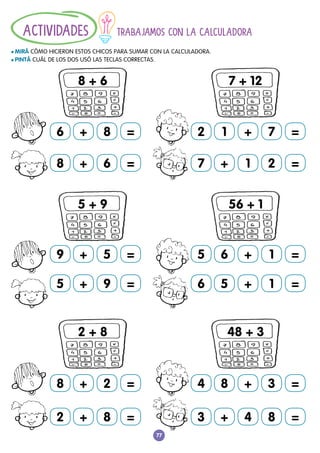 77
TRABAJAMOS CON LA CALCULADORA
				
l MIRÁ CÓMO HICIERON ESTOS CHICOS PARA SUMAR CON LA CALCULADORA.
l PINTÁ CUÁL DE LOS DOS USÓ LAS TECLAS CORRECTAS.
ACTIVIDADES
7 + 1 2 =
5 6 + 1 =
6 5 + 1 =
4 8 + 3 =
3 + 4 8 =
2 1 + 7 =
8 + 6 =
2 + 8 =
8 + 2 =
5 + 9 =
9 + 5 =
6 + 8 =
8 + 6
5 + 9
2 + 8
7 + 12
56 + 1
48 + 3
 