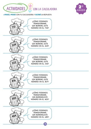 78
CON LA CALCULADORA
				
l PENSÁ, PROBÁ CON TU CALCULADORA Y ESCRIBÍ LA RESPUESTA
ACTIVIDADES GRADO
20
¿CÓMO PODEMOS
TRANSFORMAR,
SIN BORRAR, ESTE
NÚMERO EN EL 732?
731
¿CÓMO PODEMOS
TRANSFORMAR,
SIN BORRAR, ESTE
NÚMERO EN EL 249?
349
¿CÓMO PODEMOS
TRANSFORMAR,
SIN BORRAR, ESTE
NÚMERO EN EL 332?
322
¿CÓMO PODEMOS
TRANSFORMAR,
SIN BORRAR, ESTE
NÚMERO EN EL 817?
816
¿CÓMO PODEMOS
TRANSFORMAR,
SIN BORRAR,ESTE
NÚMERO EN EL 603?
503
¿CÓMO PODEMOS
TRANSFORMAR,
SIN BORRAR,ESTE
NÚMERO EN EL 485?
484
 