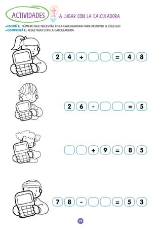 79
A JUGAR CON LA CALCULADORA
				
l ESCRIBÍ EL NÚMERO QUE NECESITÁS EN LA CALCULADORA PARA RESOLVER EL CÁLCULO.
l COMPROBÁ EL RESULTADO CON LA CALCULADORA.
ACTIVIDADES
2 4 + = 8
4
7 8 - = 3
5
2 6 - 5
=
+ = 5
9 8
 