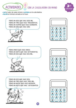 80
GRADO
3ER
CON LA CALCULADORA EN MANO
				
l Leé el valor de cada número y pintalos en la calculadora.
l Escribí el número armado en el visor.
ACTIVIDADES
TIENE UN SEIS QUE VALE SEIS MIL.
TIENE UN TRES QUE VALE TRESCIENTOS.
TIENE UN CUATRO QUE VALE CUARENTA.
TIENE UN UNO QUE VALE UNO.
TIENE CINCO QUE VALE CINCO.
TIENE UN SIETE QUE VALE SETECIENTOS.
TIENE UN DOS QUE VALE DOS MIL.
TIENE UN DOS QUE VALE DOS.
TIENE UN TRES QUE VALE TRES MIL.
TIENE UN NUEVE QUE VALE NOVENTA.
TIENE UN SIETE QUE VALE SETECIENTOS.
 