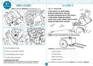 83
l PINTÁ CON COLOR TODAS LAS PALABRAS QUE TIENEN LA LETRA R.
l COPIÁ EN EL CARRO LAS PALABRAS EN LAS QUE LA R SUENA FUERTE.
l COMPLETÁ LAS ORACIONES AYUDÁNDOTE CON EL TEXTO.
LA RATA SE LLAMA .
EL RATÓN SE LLAMA .
ANDAN LOS DOS EN UN .
SALUDAN Y TOCAN LA .
l EN EL POEMA HAY UN VERSO QUE SE REPITE. COPIALO, EN TU CUADERNO, Y DIBUJALO.
l MIRÁ LAS IMÁGENES. ORDENALAS CON NÚMEROS DEL 1 AL 4.
SOMOS LECTORES
l LEÉ SOLO O ESCUCHÁ LEER.
LA LETRA R
GRADO
1ER
EL RATÓN DESPERTÓ AL LEÓN.
EL REY DE LA SELVA SE RIÓ Y LO DEJÓ IR.
EL RATÓN MORDIÓ LA RED Y LO SALVÓ.
EL LEÓN CAYÓ EN UNA TRAMPA.
l CONVERSAMOS ENTRE TODOS
- ¿POR QUÉ CREEN QUE EL LEÓN SE BURLABA DE LA SÚPLICA DEL RATONCITO?
- ¿QUÉ ES MENOSPRECIAR A LOS DEMÁS? ¿ESTÁ BIEN HACERLO? ¿POR QUÉ?
LA RATA ROSITA Y EL RATÓN RAMÓN
PASEAN EN CARRO POR EL CALLEJÓN.
UN CARRO CON RUEDAS QUE ES TODO VIOLETA
Y COMO BOCINA TIENEN UNA CORNETA.
“¡CHAU!”, DICE LA RATA. “¡ADIÓS!”, GRITA EL RATÓN.
PASEAN EN CARRO POR EL CALLEJÓN.
 