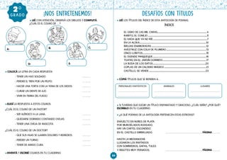 84
¡NOS ENTRETENEMOS! DESAFÍOS CON TÍTULOS
GRADO
20
    l LEÉ CON ATENCIÓN, OBSERVÁ LOS DIBUJOS Y COMPLETÁ.
¿CUÁL ES EL COLMO DE …?
l COLOCÁ LA LETRA EN CADA RESPUESTA
- TENER UN HIJO SOLDADO.				
- PERDER EL TREN POR UN PELITO.				
- HACER UNA TORTA CON LA YEMA DE LOS DEDOS.		
- CURAR UN DIENTE DE AJO.				
- VIVIR EN TIERRA DEL FUEGO. 				
l ELEGÍ LA RESPUESTA A ESTOS COLMOS:
¿CUÁL ES EL COLMO DE UN PASTOR?
- SER ALÉRGICO A LA LANA.				
- QUEDARSE DORMIDO CONTANDO OVEJAS.		 		
- TENER UNA OVEJA DE MASCOTA.			
¿CUÁL ES EL COLMO DE UN DOCTOR?
- QUE SUS HIJAS SE LLAMEN DOLORES Y REMEDIOS.		
- PERDER UN TURNO.					
- TENER DE AMIGO CURA.					
l INVENTÁ Y ESCRIBÍ COLMOS EN TU CUADERNO.
l LEÉ LOS TÍTULOS DEL ÍNDICE DE ESTA ANTOLOGÍA DE POEMAS.
l COPIÁ TÍTULOS QUE SE REFIEREN A…
l SI TUVIERAS QUE ELEGIR UN TÍTULO DISPARATADO Y GRACIOSO, ¿CUÁL SERÍA? ¿POR QUÉ?
ESCRIBILO EN TU CUADERNO.
l ¿A QUÉ POEMAS DE LA ANTOLOGÍA PERTENECEN ESTAS ESTROFAS?
ENVUELTO EN NUBES DE PLATA
POR MURCIÉLAGOS RODEADO
HAY UN CARTEL ESCONDIDO
EN EL CASTILLO EMBRUJADO.		 PÁGINA
		
HASTA LA MEDIANOCHE
LLEGARON LOS INVITADOS
CON SOMBREROS, GAFAS, TULES
Y BIGOTES MUY PEINADOS.		 PÁGINA
A: B: C:
D: E:
ÍNDICE
EL OGRO DE LAS MIL CARAS..............................................................................................4
RABITO, EL CONEJO..................................................................................................................5
EL HADA QUE YA NO RÍE........................................................................................................7
EN LA ALDEA................................................................................................................................10
BRUJAS ENAMORADAS.........................................................................................................12
AVESTRUZ CON COLA DE PLUMERO.............................................................................13
CINCO LOBITOS..........................................................................................................................15
EL DUENDE PANQUEQUE.......................................................................................................16
TEATRO EN EL JARDÍN DORMIDO....................................................................................17
LA BODA DE LOS GATOS.....................................................................................................20
COPLAS DE UN CALDERO MÁGICO.................................................................................21
CASTILLO, SE VENDE.............................................................................................................23
PERSONAJES FANTÁSTICOS ANIMALES LUGARES
 