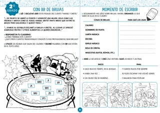 INICIO
• HACE MUCHO TIEMPO, EN EL BOSQUE…
• HABÍA UNA VEZ …
• UN CRUDO DÍA DE INVIERNO…
FINAL
… Y FUERON FELICES POR SIEMPRE
… SE PUDO ESCAPAR Y NO VOLVIÓ JAMÁS
… Y BAILARON PARA FESTEJAR
85
CON BR DE BRUJAS MOMENTO DE ESCRIBIR
GRAD
O
GRADO
20
l SEGURAMENTE HAS LEÍDO SOBRE BRUJAS. AHORA, ORGANIZÁ LO QUE
SABES DE ELLAS EN EL CUADRO.
l MIRÁ LA SECUENCIA Y CREÁ UNA HISTORIA. ELEGÍ UN INICIO Y UN FINAL.
          l LEÉ O ESCUCHÁ LEER ESTOS PASAJES DEL CUENTO “HANSEL Y GRETEL”
“… DE PRONTO SE ABRIÓ LA PUERTA Y APARECIÓ UNA MUJER, VIEJA COMO LAS
PIEDRAS Y BRAVA COMO EL FUEGO. HANSEL SINTIÓ TANTO MIEDO QUE ESTIRÓ EL
BRAZO PARA SALUDARLA Y QUEDÓ TIESO…”
“… ¡VAMOS AL ESTABLO! EXCLAMÓ LA BRUJA A GRETEL. AL LLEGAR LE OFRECIÓ
SABROSAS FRUTAS Y OTROS ALIMENTOS. LA QUERÍA ENGORDAR…”
l RESPONDÉ EN TU CUADERNO:
- ¿CÓMO TERMINA ESTE CUENTO?
- ¿QUÉ OTROS CUENTOS TRADICIONALES CONOCÉS CUYAS PROTAGONISTAS SEAN BRUJAS?
l UTILIZÁ LAS SÍLABAS QUE SALEN DEL CALDERO Y ESCRIBÍ PALABRAS CON BR QUE ESTÁN
EN EL TEXTO LEÍDO.
A
JA
VA
BRO
BRIO
BRU ZO
BRA BRA
SAS
COSAS DE BRUJAS
CALDERO
SOMBRERO DE PUNTA
VARITA MÁGICA
ESCOBA
ESPEJO MÁGICO
BOLA DE CRISTAL
MASCOTAS (GATOS, BÚHOS, ETC.)
PARA QUÉ LOS USAN
 
