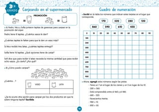 92
Cuadro de numeración
GRAD
O l Escribí en la tabla los números que indican estas tarjetas en el lugar que
corresponda.
l Ahora, agregá estos números según las pistas.
- Tiene un 7 en el lugar de los cienes y un 3 en lugar de los 10.
- 300 + 360.
- Está comprendido entre el 460 y el 480.
- 680 – 320.
- Novecientos treinta.
- 980 + 10.
- 800 + 50.
Canjeando en el supermercado
l A) Pedro, Nico y Sofía juntaron tapitas de gaseosas para canjear en la
promoción del súper.
Pedro tiene 8 tapitas. ¿Cuántos vasos le dan?
¿Cuántas tapitas le faltan para que le den un vaso más?
Si Nico recibió tres latas, ¿cuántas tapitas entregó?
Sofía tiene 16 tapitas. ¿Qué opciones tiene de canje?
Sofi dice que para recibir 6 latas necesita la misma cantidad que para recibir
ocho vasos. ¿Es cierto? ¿Por qué?
l B) ¿Cómo puedo canjear?
¿Cuántos…?
-¿Se te ocurre otra opción para canjear por los dos productos sin que te
sobre ninguna tapita? Escribila.
PROMOCIÓN
GRADO
3ER
VASO LATA
170
860
520
590 610 450
280 120
0 10 20 30 40 50 60 70 80 90
100
200
300
400
500
600
700
800
900
= =
 