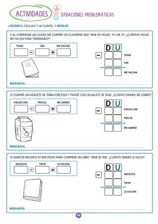 TENÍA ME FALTAN
USÉ
NECESITA TIENE LE FALTAN
RESPUESTA:
TENÍA
ME FALTAN
USÉ
D U
-
PAGUÉ CON PRECIO ME SOBRÓ
3) MARCOS NECESITA $7.800 PESOS PARA COMPRAR UN LIBRO. TIENE $3.900. ¿CUÁNTO DINERO LE FALTA?
2) COMPRÉ UN PAQUETE DE YERBA POR $320 Y PAGUÉ CON UN BILLETE DE $500. ¿CUÁNTO DINERO ME SOBRÓ?
1) AL COMENZAR LAS CLASES ME COMPRÉ UN CUADERNO QUE TIENE 82 HOJAS. YA USE 57. ¿CUÁNTAS HOJAS
ME FALTAN PARA TERMINARLO?
RESPUESTA:
-
-
-
=
=
=
PAGUÉ CON
PRECIO
ME SOBRÓ
D U
-
RESPUESTA:
NECESITA
TIENE
LE FALTAN
D U
-
94
SITUACIONES PROBLEMÁTICAS
l ESCRIBÍ EL CÁLCULO Y LA CUENTA, Y RESOLVÉ.
ACTIVIDADES
 