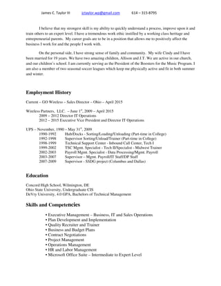 James C. Taylor III jctaylor.wp@gmail.com 614 – 315-8795
I believe that my strongest skill is my ability to quickly understand a process, improve upon it and
train others to an expert level. I have a tremendous work ethic instilled by a working class heritage and
entrepreneurial parents. My career goals are to be in a position that allows me to positively affect the
business I work for and the people I work with.
On the personal side, I have strong sense of family and community. My wife Cindy and I have
been married for 19 years. We have two amazing children, Allison and J.T. We are active in our church,
and our children’s school. I am currently serving as the President of the Boosters for the Music Program. I
am also a member of two seasonal soccer leagues which keep me physically active and fit in both summer
and winter.
Employment History
Current – GO Wireless – Sales Director – Ohio – April 2015
Wireless Partners, LLC. – June 1st
, 2009 – April 2015
2009 – 2012 Director IT Operations
2012 – 2015 Executive Vice President and Director IT Operations
UPS – November, 1990 – May 31st
, 2009
1990-1992 Hub/Docks - Sorting/Loading/Unloading (Part-time in College)
1992-1998 Supervisor Sorting/Unload/Trainer (Part-time in College)
1998-1999 Technical Support Center - Inbound Call Center, Tech I
1999-2002 TSC Mgmt. Specialist - Tech II/Specialist - Midwest Trainer
2002-2003 Payroll Mgmt. Specialist - Data Processing/Mgmt. Payroll
2003-2007 Supervisor – Mgmt. Payroll/IT Staff/DP Staff
2007-2009 Supervisor - SSDG project (Columbus and Dallas)
Education
Concord High School, Wilmington, DE
Ohio State University, Undergraduate CIS
DeVry University, 4.0 GPA, Bachelors of Technical Management
Skills and Competencies
• Executive Management – Business, IT and Sales Operations
• Plan Development and Implementation
• Quality Recruiter and Trainer
• Business and Budget Plans
• Contract Negotiations
• Project Management
• Operations Management
• HR and Labor Management
• Microsoft Office Suite – Intermediate to Expert Level
 