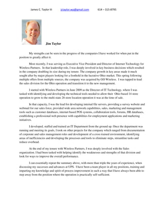 James C. Taylor III jctaylor.wp@gmail.com 614 – 315-8795
Jim Taylor
My strengths can be seen in the progress of the companies I have worked for when put in the
position to greatly affect it.
Most recently, I was serving as Executive Vice President and Director of Internet Technology for
Wireless Partners. In that leadership role, I was deeply involved in key business decisions which resulted
in the company doubling its size during my tenure. The company growth in key areas made it much
sought after by major players looking for a foothold in the lucrative Ohio market. This spring following
multiple offers from multiple sources, the company was acquired by GO Wireless. I was tapped to lead
the sales division for the Ohio operation and transition it to the new management.
I started with Wireless Partners in June 2009 as the Director of IT Technology, where I was
tasked with identifying and developing the technical tools needed to allow their Ohio based 14 store
operation to grow to the multi-state 28 store location operation it was at the time of sale.
In that capacity, I was the lead for developing internal file servers, providing a survey website and
webmail for our sales force, provided wide area network capabilities, sales, marketing and management
tools such as customer databases, internet based POS systems, collaboration tools, forums, HR databases,
establishing a professional web presence with capabilities for employment applications and marketing
initiatives.
I developed, staffed and trained an IT Department from the ground up. Once the department was
running and meeting its goals, I took on other projects for the company which ranged from documentation
of corporate and sales management roles and development of a cross trained environment, identifying
areas of inefficiencies and developing the processes and tools to eliminate steps, streamline tasks and
reduce overhead.
At the end of my tenure with Wireless Partners, I was deeply involved with the Sales
organization. I had been tasked with helping identify the weaknesses and strengths of that division and
look for ways to improve the overall performance.
I can essentially repeat the summary above, with more than triple the years of experience, when
discussing my successes and advances at UPS. I have been a team player in all my positions, training and
imparting my knowledge and spirit of process improvement in such a way that I have always been able to
step away from the position where the operation is practically self-sufficient.
 