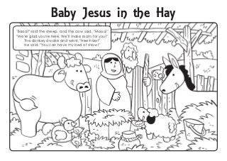 "Baaa!" said the sheep, and the cow said, "Mooo!"
"We're glad you're here. We'll make room for you!"
The donkey awoke and went, "Hee-haw!"
He said, "You can have my bed of straw!"
Baby Jesus in the Hay
 