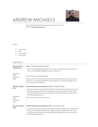 ANDREW MICHAELS
Box 1540,950 MainStreet,Worcester,MA01610 | 973-407-
9928 | ajm0921@outlook.com
SKILLS
 Fundraising
 Sales
 Social Media
 Interviews
EXPERIENCE
November 2013-
October 2014
September
2014-
December
2014
Intern, People’sWorld PeaceProject
· Duties included aggregatingcontentfromvariouscontentpartners,trainingnew
interns,and editingphotographsto match siteformat.
Course,NewswritingWorkshop(B)
CourseatClark University.Responsibilitiesincluded attendingevents in thecity of
Worcester,includingthe2014Gubernatorial Debate,city council meetings,and a
LicenseCommissionmeeting.
May 2015-August
2015
September
2015-
December
2015
ContentMarketingand Copywriter Intern, TheBorgen Project
· Summer internship program. Responsibilitiesincluded makingregular contactwith
New Jersey congressional offices,writingthreearticlesa week on variousissues
related to global poverty,and raising $500for TheBorgen Project’spolicywork in
combattingglobal poverty.
Course,Urban CommunityJournalism
*
May 2015-August
2015
ContentMarketingand Copywriter Intern, TheBorgen Project
· Summer internship program.Responsibilitiesincluded makingregular contactwith
New Jersey congressional offices,writingthreearticlesa week on variousissues
related to global poverty,and raising$500for TheBorgen Project’spolicywork in
combattingglobal poverty.
 