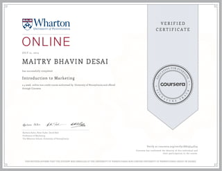 JULY 21, 2015
MAITRY BHAVIN DESAI
Introduction to Marketing
a 4 week online non-credit course authorized by University of Pennsylvania and offered
through Coursera
has successfully completed
Barbara Kahn, Peter Fader, David Bell
Professors of Marketing
The Wharton School, University of Pennsylvania
Verify at coursera.org/verify/AX29J44U55
Coursera has confirmed the identity of this individual and
their participation in the course.
THIS NEITHER AFFIRMS THAT THE STUDENT WAS ENROLLED AT THE UNIVERSITY OF PENNSYLVANIA NOR CONFERS UNIVERSITY OF PENNSYLVANIA CREDIT OR DEGREE
 