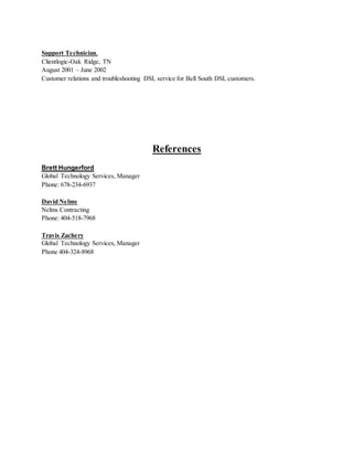 Support Technician,
Clientlogic-Oak Ridge, TN
August 2001 – June 2002
Customer relations and troubleshooting DSL service for Bell South DSL customers.
References
Brett Hungerford
Global Technology Services, Manager
Phone: 678-234-6937
David Nelms
Nelms Contracting
Phone: 404-518-7968
Travis Zachery
Global Technology Services, Manager
Phone 404-324-8968
 