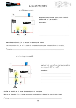 L’ELECTRICITEL’ELECTRICITEL’ELECTRICITEL’ELECTRICITE
10
2.71Montage en série
2.72 Montage en parallèle
Mesurer les tensions U ; U1 ; U2 et noter les valeurs sur le schéma.
Mesurer les intensités I ; I1 ; I2 à l’aide d’une pince ampérométrique et noter les valeurs sur le schéma.
Constat :…………………………………………………………………………………………………………………………………………..
Mesurer les tensions U ; U1 ; U2 et noter les valeurs sur le schéma.
Mesurer les intensités I ; I1 ; I2 à l’aide d’une pince ampèremétrique et noter les valeurs sur le schéma.
Constat :…………………………………………………………………………………………………………………………………………..
Appliquer la loi des mailles et des nœuds d’après le
schéma avec U= 12V et I=1,22A
Application :
Appliquer la loi des mailles et des nœuds d’après le
schéma avec U= 12V et I=1,22A
Application :
 