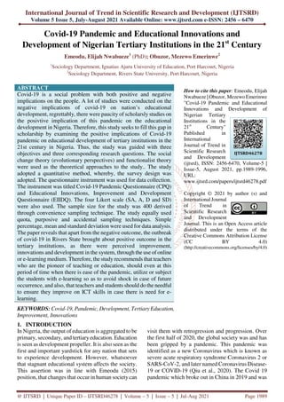 International Journal of Trend in Scientific Research and Development (IJTSRD)
Volume 5 Issue 5, July-August 2021 Available Online: www.ijtsrd.com e-ISSN: 2456 – 6470
@ IJTSRD | Unique Paper ID – IJTSRD46278 | Volume – 5 | Issue – 5 | Jul-Aug 2021 Page 1989
Covid-19 Pandemic and Educational Innovations and
Development of Nigerian Tertiary Institutions in the 21st
Century
Emeodu, Elijah Nwabueze1
(PhD); Obuzor, Mezewo Emerinwe2
1
Sociology Department, Ignatius Ajuru University of Education, Port Harcourt, Nigeria
2
Sociology Department, Rivers State University, Port Harcourt, Nigeria
ABSTRACT
Covid-19 is a social problem with both positive and negative
implications on the people. A lot of studies were conducted on the
negative implications of covid-19 on nation’s educational
development, regrettably, there were paucity of scholarsly studies on
the posivtive implication of this pandemic on the educational
development in Nigeria. Therefore, this study seeks to fill this gap in
scholarship by examining the positive implications of Covid-19
pandemic on educational development of tertiary institutions in the
21st century in Nigeria. Thus, the study was guided with three
objectives and three corresponding research questions. The social
change theory (evolutionary perspectives) and functionalist theory
were used as the theoretical approaches to the study.. The study
adopted a quantitative method, whereby, the survey design was
adopted. The questionnaire instrument was used for data collection.
The instrument was titled Covid-19 Pandemic Questionnaire (CPQ)
and Educational Innovations, Improvement and Development
Questionnaire (EIIDQ). The four Likert scale (SA, A, D and SD)
were also used. The sample size for the study was 400 derived
through convenience sampling technique. The study equally used
quota, purposive and accidental sampling techniques. Simple
percentage, mean and standard deviation were used for data analysis.
The paper reveals that apart from the negative outcome, the outbreak
of covid-19 in Rivers State brought about positive outcome in the
tertiary institutions, as there were perceived improvement,
innovations and development in the system, through the use of online
or e-learning medium. Therefore, the study recommends that teachers
who are the pioneer of teaching or education, should even at this
period of time when there is ease of the pandemic, utilize or subject
the students with e-learning so as to avoid shock in case of future
occurrence, and also, that teachers and students should do the needful
to ensure they improve on ICT skills in case there is need for e-
learning.
KEYWORDS: Covid-19, Pandemic, Development, TertiaryEducation,
Improvement, Innovations
How to cite this paper: Emeodu, Elijah
Nwabueze | Obuzor, Mezewo Emerinwe
"Covid-19 Pandemic and Educational
Innovations and Development of
Nigerian Tertiary
Institutions in the
21st
Century"
Published in
International
Journal of Trend in
Scientific Research
and Development
(ijtsrd), ISSN: 2456-6470, Volume-5 |
Issue-5, August 2021, pp.1989-1996,
URL:
www.ijtsrd.com/papers/ijtsrd46278.pdf
Copyright © 2021 by author (s) and
International Journal
of Trend in
Scientific Research
and Development
Journal. This is an Open Access article
distributed under the terms of the
Creative Commons Attribution License
(CC BY 4.0)
(http://creativecommons.org/licenses/by/4.0)
1. INTRODUCTION
In Nigeria, the output of education is aggregated to be
primary, secondary, and tertiary education. Education
is seen as development propeller. It is also seen as the
first and important yardstick for any nation that sets
to experience development. However, whatsoever
that stagnant educational system affects the society.
This assertion was in line with Emeodu (2015)
position, that changes that occur in human society can
visit them with retrogression and progression. Over
the first half of 2020, the global society was and has
been gripped by a pandemic. This pandemic was
identified as a new Coronavirus which is known as
severe acute respiratory syndrome Coronavirus 2 or
SARS-CoV-2, and later named Coronavirus Disease-
19 or COVID-19 (Qiu et al., 2020). The Covid 19
pandemic which broke out in China in 2019 and was
IJTSRD46278
 