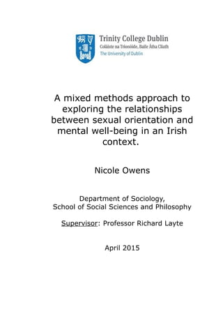 A mixed methods approach to
exploring the relationships
between sexual orientation and
mental well-being in an Irish
context.
Nicole Owens
Department of Sociology,
School of Social Sciences and Philosophy
Supervisor: Professor Richard Layte
April 2015
 