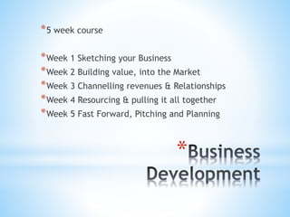 *
*5 week course
*Week 1 Sketching your Business
*Week 2 Building value, into the Market
*Week 3 Channelling revenues & Relationships
*Week 4 Resourcing & pulling it all together
*Week 5 Fast Forward, Pitching and Planning
 