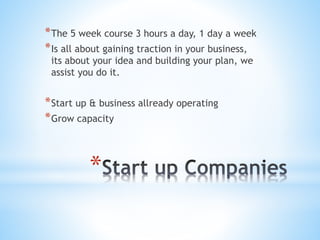 *
*The 5 week course 3 hours a day, 1 day a week
*Is all about gaining traction in your business,
its about your idea and building your plan, we
assist you do it.
*Start up & business allready operating
*Grow capacity
 