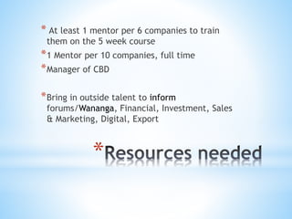 *
* At least 1 mentor per 6 companies to train
them on the 5 week course
*1 Mentor per 10 companies, full time
*Manager of CBD
*Bring in outside talent to inform
forums/Wananga, Financial, Investment, Sales
& Marketing, Digital, Export
 