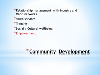 *Community Development
*Relationship management with industry and
Maori networks
*Youth services
*Training
*Social / Cultural wellbeing
*Empowerment
 