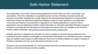 This presentation may contain forward-looking statements for which there are risks, uncertainties, and
assumptions. If the risks materialize or assumptions prove incorrect, Workday’s business results and
directions could differ materially from results implied by the forward-looking statements. Forward-looking
statements include any statements regarding strategies or plans for future operations; any statements
concerning new features, enhancements or upgrades to our existing applications or plans for future
applications; and any statements of belief. Further information on risks that could affect Workday’s results is
included in our filings with the Securities and Exchange Commission which are available on the Workday
investor relations webpage: www.workday.com/company/investor_relations.php
Workday assumes no obligation for and does not intend to update any forward-looking statements. Any
unreleased services, features, functionality or enhancements referenced in any Workday document, roadmap,
blog, our website, press release or public statement that are not currently available are subject to change at
Workday’s discretion and may not be delivered as planned or at all.
Customers who purchase Workday, Inc. services should make their purchase decisions upon services,
features, and functions that are currently available.
Safe Harbor Statement
 