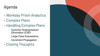 Agenda
▪ Workday Prism Analytics
▪ Complex Plans
▪ Handling Complex Plans
▪ Common Subexpression
Elimination (CSE)
▪ Large Case Expressions
▪ Constraint Propagation
▪ Closing Thoughts
 