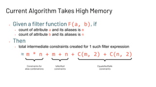 • Given a ﬁlter function F(a, b), if
• count of attribute a and its aliases is m
• count of attribute b and its aliases is n
Current Algorithm Takes High Memory
Constraints for
alias combinations
IsNotNull
constraints
EqualsNullSafe
constraints
• Then
• total intermediate constraints created for 1 such filter expression
≈ m * n + m + n + C(m, 2) + C(n, 2)
 