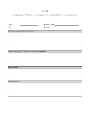 Formato 5:
Descripción general del Proyecto para la Incorporación de la Perspectiva de Género en Escuelas Secundarias

Turno:

Municipio y localidad:

CCT:

Ciclo escolar:

Descripción de la problemática escolar detectada:

Justificación de las acciones a implementar en el ciclo escolar 2013-2014:

Población objetivo

Resultados esperados:

 