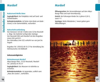 Mardorf                                              Mardorf

                                                                       Öffnungszeiten: Bei Veranstaltungen auf dem Aloys-
Steinhuder Meer


                  Badestrand Weiße Düne                                Bunge-Platz und nach Vereinbarung
                  Zugänglichkeit: Die Parkplätze sind auf Sand- und    Eintritt: Bei Führungen Kinder bis 6 Jahren 0,50 €,
                  Schotterboden.                                       sonst 1 €
                  Behindertentoilette: Ist hinter dem Kiosk am Bade-   Sonstiges: Nette Mitarbeiter / -innen geben gern
                  strand, in der Damentoilette, vorhanden              Hilfestellungen.


                  Nahverkehrsanbindung
                  Von Hannover mit der S-Bahn Linie S2 bis Neustadt
                  a. Rbge. Der Bahnhof verfügt über Aufzüge.
                  Von Neustadt ZOB nach Mardorf mit den RegioBus-
                  Linien 830 und 831.
                  Der Fahrradbus Linie 835 verkehrt nur von Juni bis
                  August.

                  RegioBus Tel.: (05032) 80 93 27 für Anmeldung des
                  Fahrtwunsches mit Rollstuhl


                  Sehenswürdigkeiten

                  Heimatmuseum Mardorf
                  Aloys-Bunge Platz, 31535 Neustadt / Mardorf
                  Tel.: (05036) 93 96 57
                  Zugänglichkeit: Das Museum ist stufenlos zu
                  erreichen.
                  Behindertentoilette: Ist gegenüber, seitlich vom
                  „Haus des Gastes“, vorhanden.


16                                                                                                                           17
 
