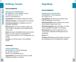 Rehburg / Loccum                                          Hagenburg

                  Sehenswürdigkeiten
Steinhuder Meer


                                                                            Sehenswürdigkeiten
                  Dinosaurier Park Münchehagen
                  Alte Zollstraße 5, 31547 Rehburg / Loccum,                Bergbaumuseum Schacht Weser
                  Tel.: (05037) 20 74, Fax: -57 39                          Schachtstraße 9, 31558 Hagenburg
                  Internet: www.dinopark.de                                 Tel.: (05033) 73 10
                  Zugänglichkeit: Die komplette Anlage barrierefrei.        Zugänglichkeit: Das Museum ist stufenlos durch
                  Behindertentoilette: Im Eingangsbereich vorhanden         breite Eingangstüren zu erreichen.

                  Behindertenparkplätze: 4 Parkplätze sind in Ein-          Behindertentoilette: Nicht vorhanden. Die vorhan-
                  gangsnähe vorhanden.                                      denen Toiletten haben breite Türen.

                  Öffnungszeiten: Von März bis Oktober täglich von          Behindertenparkplatz: Nicht vorhanden. Es stehen
                  10 bis 19 Uhr; im November und an Wochenenden             20 gut zugängliche Parkplätze zur Verfügung.
                  10 bis 18 Uhr                                             Öffnungszeiten: Von Mai bis September Sa, So
                  Eintritt: Menschen mit Rollstuhl haben freien Eintritt.   13 bis 18 Uhr; außerhalb der Öffnungszeiten auf
                  Kinder von 4 bis 12 Jahren 8 €, Jugendliche ab            Anmeldung
                  13 Jahren und Erwachsene 9,50 €. Gruppenpreise auf        Eintritt: Frei
                  Anfrage                                                   Sonstiges: Hilfestellung und Führungen nach vorheri-
                  Sonstiges: An der Kasse gibt es einen Rollstuhl-          ger Anmeldung auch für Einzelpersonen möglich.
                  verleih.


                  Gastronomie

                  Landsitz Kapellenhöhe
                  Auf der Heide 32, 31556 Wiedenbrügge
                  Tel.: (05037) 3 00 03 99
                  Internet: www.kapellenhoehe.de
                  Zugänglichkeit: Das Restaurant ist über eine Roll-
                  stuhlrampe stufenlos zu erreichen.

20                                                                                                                                 21
 