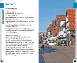 Neustadt
                 Sehenswürdigkeiten
Der Nordwesten



                 Schloss Landestrost
                 Schlossstraße 1, 31535 Neustadt
                 Tel: (05032) 89 91 57
                 Zugänglichkeit: Der Festsaal ist zu Veranstaltungen
                 über Aufzug zu erreichen.
                 Behindertentoilette: Ist auf der Etage des Festsaals
                 vorhanden.
                 Behindertenparkplatz: Ein Parkplatz ist auf dem
                 Schlosshof vorhanden.
                 Sonstiges: Museumsführungen und Besichtigung des
                 Torfmuseums mit Rollstuhl sind wegen der Treppen-
                 stufen nicht möglich.

                 Heimatverein Helstorf e.V.
                 Alte Heerstraße 21, 31535 Neustadt / Helstorf
                 Tel: (05072) 15 75, Fax: -77 01 05
                 Internet: www.hufschmiedemuseum-helstorf.de
                 Zugänglichkeit: Ist stufenlos durch eine 2,50 m brei-
                 te Eingangstür zu erreichen. Das Museum ist nicht
                 vollständig mit dem Rollstuhl befahrbar.
                 Behindertenparkplatz: Nicht vorhanden. Andere
                 Parkplätze gibt es neben dem Ausstellungsgelände.
                 Öffnungszeiten: Von März bis Oktober jeden 3. Sonn-
                 tag im Monat von 10 bis 17 Uhr oder nach telefoni-
                 scher Vereinbarung



24                                                                       25
 