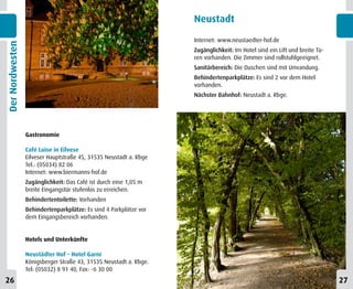 Neustadt

                                                                   Internet: www.neustaedter-hof.de
Der Nordwesten


                                                                   Zugänglichkeit: Im Hotel sind ein Lift und breite Tü-
                                                                   ren vorhanden. Die Zimmer sind rollstuhlgeeignet.
                                                                   Sanitärbereich: Die Duschen sind mit Umrandung.
                                                                   Behindertenparkplätze: Es sind 2 vor dem Hotel
                                                                   vorhanden.
                                                                   Nächster Bahnhof: Neustadt a. Rbge.




                 Gastronomie

                 Café Luise in Eilvese
                 Eilveser Hauptstraße 45, 31535 Neustadt a. Rbge
                 Tel.: (05034) 82 06
                 Internet: www.biermanns-hof.de
                 Zugänglichkeit: Das Café ist durch eine 1,05 m
                 breite Eingangstür stufenlos zu erreichen.
                 Behindertentoilette: Vorhanden
                 Behindertenparkplätze: Es sind 4 Parkplätze vor
                 dem Eingangsbereich vorhanden.


                 Hotels und Unterkünfte

                 Neustädter Hof – Hotel Garni
                 Königsberger Straße 43, 31535 Neustadt a. Rbge.
                 Tel: (05032) 8 91 40, Fax: -6 30 00
26                                                                                                                         27
 