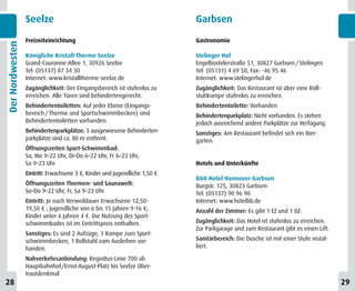 Seelze                                                    Garbsen
                 Freizeiteinrichtung                                       Gastronomie
Der Nordwesten



                 Königliche Kristall-Therme Seelze                         Stelinger Hof
                 Grand-Couronne-Allee 1, 30926 Seelze                      Engelbostelerstraße 51, 30827 Garbsen / Stelingen
                 Tel: (05137) 87 34 30                                     Tel: (05131) 4 69 50, Fax: -46 95 46
                 Internet: www.kristalltherme-seelze.de                    Internet: www.stelingerhof.de
                 Zugänglichkeit: Der Eingangsbereich ist stufenlos zu      Zugänglichkeit: Das Restaurant ist über eine Roll-
                 erreichen. Alle Türen sind behindertengerecht.            stuhlrampe stufenlos zu erreichen.
                 Behindertentoiletten: Auf jeder Ebene (Eingangs-          Behindertentoilette: Vorhanden
                 bereich / Therme und Sportschwimmbecken) sind             Behindertenparkplatz: Nicht vorhanden. Es stehen
                 Behindertentoiletten vorhanden.                           jedoch ausreichend andere Parkplätze zur Verfügung.
                 Behindertenparkplätze: 3 ausgewiesene Behinderten-        Sonstiges: Am Restaurant befindet sich ein Bier-
                 parkplätze sind ca. 80 m entfernt.                        garten.
                 Öffnungszeiten Sport-Schwimmbad:
                 So, Mo 9–22 Uhr, Di–Do 6–22 Uhr, Fr 6–23 Uhr,
                 Sa 9–23 Uhr                                               Hotels und Unterkünfte
                 Eintritt: Erwachsene 3 €, Kinder und Jugendliche 1,50 €
                                                                           B&B Hotel Hannover-Garbsen
                 Öffnungszeiten Thermen- und Saunawelt:                    Burgstr. 125, 30823 Garbsen
                 So–Do 9–22 Uhr, Fr, Sa 9–23 Uhr                           Tel: (05137) 90 96 90
                 Eintritt: Je nach Verweildauer Erwachsene 12,50-          Internet: www.hotelbb.de
                 19,50 € ; Jugendliche von 6 bis 15 Jahren 9-16 €;         Anzahl der Zimmer: Es gibt 1 EZ und 1 DZ.
                 Kinder unter 6 Jahren 4 €. Die Nutzung des Sport-
                 schwimmbades ist im Eintrittspreis enthalten.             Zugänglichkeit: Das Hotel ist stufenlos zu erreichen.
                                                                           Zur Parkgarage und zum Restaurant gibt es einen Lift.
                 Sonstiges: Es sind 2 Aufzüge, 1 Rampe zum Sport-
                 schwimmbecken, 1 Rollstuhl zum Ausleihen vor-             Sanitärbereich: Die Dusche ist mit einer Stufe instal-
                 handen.                                                   liert.

                 Nahverkehrsanbindung: RegioBus-Linie 700 ab
                 Hauptbahnhof/Ernst-August-Platz bis Seelze Ober-
                 trautdenkmal
28                                                                                                                                  29
 