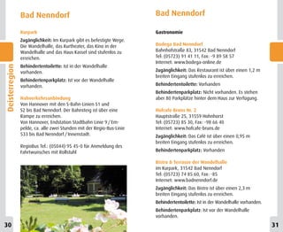 Bad Nenndorf                                           Bad Nenndorf

                Kurpark                                                Gastronomie
                Zugänglichkeit: Im Kurpark gibt es befestigte Wege.
                Die Wandelhalle, das Kurtheater, das Kino in der       Bodega Bad Nenndorf
                Wandelhalle und das Haus Kassel sind stufenlos zu      Bahnhofstraße 83, 31542 Bad Nenndorf
                erreichen.                                             Tel: (05723) 91 41 11, Fax: -9 89 58 57
                                                                       Internet: www.bodega-online.de
                Behindertentoilette: Ist in der Wandelhalle
Deisterregion




                vorhanden.                                             Zugänglichkeit: Das Restaurant ist über einen 1,2 m
                                                                       breiten Eingang stufenlos zu erreichen.
                Behindertenparkplatz: Ist vor der Wandelhalle
                vorhanden.                                             Behindertentoilette: Vorhanden
                                                                       Behindertenparkplatz: Nicht vorhanden. Es stehen
                Nahverkehrsanbindung                                   aber 80 Parkplätze hinter dem Haus zur Verfügung.
                Von Hannover mit den S-Bahn-Linien S1 und
                S2 bis Bad Nenndorf. Der Bahnsteig ist über eine       Hofcafe Bruns Nr. 2
                Rampe zu erreichen.                                    Hauptstraße 25, 31559 Hohnhorst
                Von Hannover, Endstation Stadtbahn Linie 9 / Em-       Tel: (05723) 85 30, Fax: -98 66 40
                pelde, ca. alle zwei Stunden mit der Regio-Bus-Linie   Internet: www.hofcafe-bruns.de
                533 bis Bad Nenndorf / Innenstadt.                     Zugänglichkeit: Das Café ist über einen 0,95 m
                                                                       breiten Eingang stufenlos zu erreichen.
                RegioBus Tel.: (05044) 95 45-0 für Anmeldung des
                Fahrtwunsches mit Rollstuhl                            Behindertenparkplatz: Vorhanden

                                                                       Bistro & Terrasse der Wandelhalle
                                                                       im Kurpark, 31542 Bad Nenndorf
                                                                       Tel: (05723) 74 85 60, Fax: -85
                                                                       Internet: www.badnenndorf.de
                                                                       Zugänglichkeit: Das Bistro ist über einen 2,3 m
                                                                       breiten Eingang stufenlos zu erreichen.
                                                                       Behindertentoilette: Ist in der Wandelhalle vorhanden.
                                                                       Behindertenparkplatz: Ist vor der Wandelhalle
                                                                       vorhanden.
30
8                                                                                                                               31
                                                                                                                                 9
 