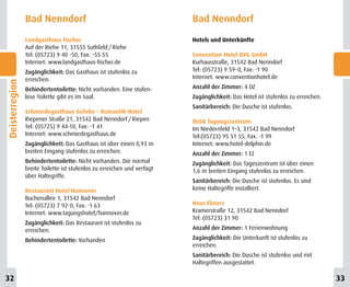 Bad Nenndorf                                             Bad Nenndorf
                Landgasthaus Fischer                                     Hotels und Unterkünfte
                Auf der Riehe 11, 31555 Suthfeld / Riehe
                Tel: (05723) 9 40 -50, Fax: -55 55                       Convention Hotel BVG GmbH
                Internet: www.landgasthaus-fischer.de                    Kurhausstraße, 31542 Bad Nenndorf
                Zugänglichkeit: Das Gasthaus ist stufenlos zu            Tel: (05723) 9 59-0, Fax: -1 90
                erreichen.                                               Internet: www.conventionhotel.de
Deisterregion




                Behindertentoilette: Nicht vorhanden. Eine stufen-       Anzahl der Zimmer: 4 DZ
                lose Toilette gibt es im Saal.                           Zugänglichkeit: Das Hotel ist stufenlos zu erreichen.
                                                                         Sanitärbereich: Die Dusche ist stufenlos.
                Schmiedegasthaus Gehrke – Romantik-Hotel
                Riepener Straße 21, 31542 Bad Nenndorf / Riepen          DLGR Tagungszentrum
                Tel: (05725) 9 44-10, Fax: -1 41                         Im Niedernfeld 1–3, 31542 Bad Nenndorf
                Internet: www.schmiedegasthaus.de                        Tel:(05723) 95 51 55, Fax: -1 99
                Zugänglichkeit: Das Gasthaus ist über einen 0,93 m       Internet: www.hotel-delphin.de
                breiten Eingang stufenlos zu erreichen.                  Anzahl der Zimmer: 1 EZ
                Behindertentoilette: Nicht vorhanden. Die normal         Zugänglichkeit: Das Tageszentrum ist über einen
                breite Toilette ist stufenlos zu erreichen und verfügt   1,6 m breiten Eingang stufenlos zu erreichen.
                über Haltegriffe.
                                                                         Sanitärbereich: Die Dusche ist stufenlos. Es sind
                Restaurant Hotel Hannover                                keine Haltegriffe installiert.
                Buchenallee 1, 31542 Bad Nenndorf
                Tel: (05723) 7 92-0, Fax: -1 63                          Haus Elmers
                Internet: www.tagungshotel/hannover.de                   Kramerstraße 12, 31542 Bad Nenndorf
                                                                         Tel: (05723) 31 90
                Zugänglichkeit: Das Restaurant ist stufenlos zu
                erreichen.                                               Anzahl der Zimmer: 1 Ferienwohnung

                Behindertentoilette: Vorhanden                           Zugänglichkeit: Die Unterkunft ist stufenlos zu
                                                                         erreichen.
                                                                         Sanitärbereich: Die Dusche ist stufenlos und mit
                                                                         Haltegriffen ausgestattet.

32                                                                                                                               33
 