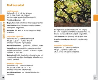 Bad Nenndorf
                Hotel Hannover
                Buchenallee 1, 31542 Bad Nenndorf
                Tel: (05723) 79 20, Fax: 79 21 63
                Internet: www.tagungshotel-hannover.de
                Anzahl der Zimmer: 1 DZ
                Zugänglichkeit: Das Hotel ist stufenlos zu erreichen.
Deisterregion




                Sanitärbereich: Die Dusche ist stufenlos und mit
                Haltegriffen ausgestattet.
                Sonstiges: Das Hotel ist an ein Pflegeheim ange-         Zugänglichkeit: Das Hotel ist durch den Eingang
                schlossen.                                               der Klinik Niedersachsen stufenlos zu erreichen. Alle
                                                                         Zimmer sind behindertenfreundlich eingerichtet.
                Grandhotel Esplanade                                     Sanitärbereich: Das jeweilige Bad ist eher klein.
                Bahnhofstraße 8, 31542 Bad Nenndorf                      Behindertenparkplätze: Es sind 2 Parkplätze vor-
                Tel.: (05723) 79 81 10, Fax: -1 12 90                    handen.
                Internet: www.hotel-esplanade.de
                Anzahl der Zimmer: 4 große und 5 kleine DZ, 15 EZ        Tourist-Info Bad Nenndorf
                Zugänglichkeit: Das Hotel ist mit Automatiktüren         Hauptstraße 4, 31542 Bad Nenndorf
                ausgestattet und über einen 0,9 m breiten Eingang        Tel.: (05723) 74 85-60, Fax: -70
                stufenlos zu erreichen.                                  E-Mail: tourist-info@badnenndorf.de

                Sanitärbereich: Die Dusche ist stufenlos. Es sind kei-
                ne Haltegriffe installiert. Es gibt eine Schwelle vom
                Zimmer zum Bad.

                Ringhotel Tallymann
                Hauptstraße 59, 31542 Bad Nenndorf
                Tel: (05723) 61 67, Fax: -70 78 96
                Internet: www.hotel-tallymann.de
                Anzahl der Zimmer: Alle Zimmer behinderten-
                freundlich.
34                                                                                                                               35
 
