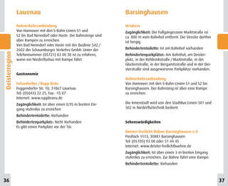 Lauenau                                               Barsinghausen
                Nahverkehrsanbindung                                  Ortskern
                Von Hannover mit den S-Bahn-Linien S1 und             Zugänglichkeit: Die Fußgängerzone Marktstraße ist
                S2 bis Bad Nenndorf oder Haste. Die Bahnsteige sind   ca. 800 m vom Bahnhof entfernt. Die Strecke dorthin
                über Rampen zu erreichen.                             ist bergig.
                Von Bad Nenndorf oder Haste mit der Buslinie 542 /
                2602 der Schaumburger Verkehrs-GmbH. Unter der        Behindertentoilette: Ist am Bahnhof vorhanden
Deisterregion




                Telefonnummer (05721) 83 00 30 ist zu erfahren,       Behindertenparkplätze: Am Bahnhof, am Deister-
                wann ein Niederflurbus mit Rampe fährt.               platz, in der Rehbrinkstraße / Marktstraße, in der
                                                                      Glockenstraße, in der Bergamtsstraße und in der Dei-
                                                                      sterstraße sind ausgewiesene Parkplätze vorhanden.
                Gastronomie
                                                                      Nahverkehrsanbindung
                Felsenkeller / Rupp Bräu                              Von Hannover mit den S-Bahn-Linien S1 und S2 bis
                Feggendorfer Str. 10, 31867 Lauenau                   Barsinghausen. Der Bahnsteig ist über eine Rampe
                Tel: (05043) 22 25, Fax: -15 07                       zu erreichen.
                Internet: www.ruppbraeu.de
                Zugänglichkeit: Ist über einen 0,95 m breiten Ein-    Die Innenstadt wird von den StadtBus-Linien 501 und
                gang stufenlos zu erreichen                           502 in Niederflurtechnik bedient.

                Behindertentoilette: Vorhanden
                Behindertenparkplatz: Nicht Vorhanden                 Sehenswürdigkeiten
                Es gibt einen Parkplatz vor der Tür.
                                                                      Deister-Freilicht-Bühne Barsinghausen e.V.
                                                                      Postfach 1113, 30881 Barsinghausen
                                                                      Tel: (05105) 93 08 oder 51 44 45
                                                                      Internet: www.deister-freilichtbuehne.de
                                                                      Zugänglichkeit: Ist über einen 3 m breiten Eingang
                                                                      stufenlos zu erreichen. Zur Bühne führt eine Rampe.
                                                                      Behindertentoilette: Vorhanden



36                                                                                                                           37
 