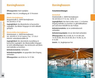Barsinghausen                                            Barsinghausen
                Öffnungszeiten: Nach Spielplan                           Freizeiteinrichtungen
                Eintritt: 4 bis 8 €, Ermäßigung ab 15 Personen
                                                                         Deisterbad
                Kloster Barsinghausen                                    Einsteinstraße 2, 30890 Barsinghausen
                Bergamtstraße 8, 30890 Barsinghausen                     Tel: (05105) 8 17 72, Fax: -80 86 37
                Tel: (05105) 6 19 38                                     Zugänglichkeit: Das Bad ist über einen 1,1 m breiten
Deisterregion




                Zugänglichkeit: Die Klosterkirche ist barrierefrei       Eingang stufenlos zu erreichen. Es gibt Rollstuhlram-
                zugänglich. Das Kloster hingegen ist nicht rollstuhl-    pen und einen Hebelift für das Freibad.
                geeignet.                                                Behindertentoilette: Ist im Umkleidebereich
                                                                         vorhanden.
                Klosterstollen Barsinghausen                             Behindertenparkplatz: Ist vor dem Bad vorhanden.
                Hinterkampstr. 6, 30890 Barsinghausen
                Tel.: (05105) 51 41 87 (vorm.), Fax.: -77 30 61          Öffnungszeiten: Mo 6–8 Uhr, Di, Fr 6–8 Uhr und
                Internet: www.klosterstollen.de                          14–20.30 Uhr, Mi 6–20.30 Uhr, Do 6–18 Uhr, Sa, So
                                                                         8–16 Uhr
                Zugänglichkeit: Die oberirdische Ausstellung ist
                barrierefrei zugänglich. Der Klosterstollen hingegen     Eintritt: 3 €, Begleitperson frei
                ist nicht rollstuhlgeeignet. Das Zechencafe und Bistro
                sind stufenlos zu erreichen.
                Behindertentoilette: Vorhanden
                Behindertenparkplatz: Ist gegenüber dem Eingang
                vorhanden.
                Öffnungszeiten: von Di bis So 14–17 Uhr




38                                                                                                                               39
 