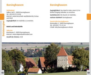 Barsinghausen                                    Barsinghausen

                Wöbbekind                                        Zugänglichkeit: Das Hotel ist über einen 0,9 m
                Volkers Hof 5, 30890 Barsinghausen               breiten Eingang stufenlos zu erreichen.
                Tel.: (05105) 52 28 88                           Sanitärbereich: Die Dusche ist stufenlos.
                Internet: www.tanzschule-woebbekind.de/restau-
                rant.html                                        nächster Bahnhof: Barsinghausen

                Zugänglichkeit: Ist stufenlos zu erreichen.      Tourist-Info Barsinghausen
Deisterregion




                                                                 Deisterplatz 2, 30890 Barsinghausen
                                                                 Tel.: (05105) 7 74 22 63
                Hotels und Unterkünfte                           E-Mail: info@barsinghausen-info.de

                Tulip Inn
                Kronskamp 2, 30890 Barsinghausen
                Internet: www.tulipinnbadnenndorf.com
                Anzahl der Zimmer: 8 DZ




42                                                                                                                43
 