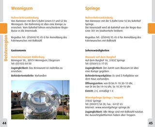 Wennigsen                                           Springe
                Nahverkehrsanbindung                                Nahverkehrsanbindung
                Von Hannover mit den S-Bahn-Linien S1 und S2 bis    Von Hannover mit der S-Bahn-Linie S5 bis Bahnhof
                Wennigsen. Der Bahnsteig ist über eine Rampe zu     Springe.
                erreichen. Vom Bahnhof fahren verschiedene Regio-   Die Innenstadt wird ab Bahnhof von der Regio-Bus-
                Busse in die Innenstadt.                            Linie 301 im Stadtverkehr bedient.
Deisterregion




                RegioBus Tel.: (05044) 95 45-0 für Anmeldung des    RegioBus Tel.: (05044) 95 45-0 für Anmeldung des
                Fahrtwunsches mit Rollstuhl                         Fahrtwunsches mit Rollstuhl


                Gastronomie                                         Sehenswürdigkeiten

                Hotel-Restaurant Möllerburg                         Museum auf dem Burghof
                Bönnigser Str., 30974 Wennigsen / Degersen          Auf dem Burghof 1A, 31832 Springe
                Tel: (05103) 84 00                                  Tel: (05041) 6 17 05
                Zugänglichkeit: Das Restaurant ist stufenlos zu     Zugänglichkeit: Der Zutritt zum Museum ist über
                erreichen.                                          eine Rampe gegeben.
                Behindertentoilette: Vorhanden                      Behindertenparkplätze: Es sind 2 Parkplätze vor
                                                                    dem Haus vorhanden.
                                                                    Öffnungszeiten: von Di bis Fr 10.30–13 Uhr,
                                                                    von Di bis Do 14–16 Uhr, So 10.30–16 Uhr
                                                                    Eintritt: 2 €, ermäßigt 1 €

                                                                    Wisentgehege Springe / Saupark
                                                                    31832 Springe
                                                                    Tel: (05041) 58 28, Fax: -64 07 65
                                                                    Internet: www.wisentgehege-springe.de
                                                                    Zugänglichkeit: Alle Wege sind mit Rollstuhl nutzbar.
                                                                    Die Aussichtsplattformen haben aber Treppen.


44                                                                                                                          45
 
