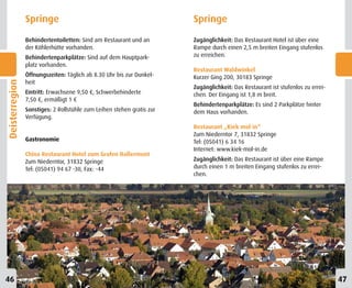 Springe                                                Springe
                Behindertentoiletten: Sind am Restaurant und an        Zugänglichkeit: Das Restaurant Hotel ist über eine
                der Köhlerhütte vorhanden.                             Rampe durch einen 2,5 m breiten Eingang stufenlos
                Behindertenparkplätze: Sind auf dem Hauptpark-         zu erreichen.
                platz vorhanden.
                                                                       Restaurant Waldwinkel
                Öffnungszeiten: Täglich ab 8.30 Uhr bis zur Dunkel-    Kurzer Ging 200, 30183 Springe
                heit
Deisterregion




                                                                       Zugänglichkeit: Das Restaurant ist stufenlos zu errei-
                Eintritt: Erwachsene 9,50 €, Schwerbehinderte          chen. Der Eingang ist 1,8 m breit.
                7,50 €, ermäßigt 1 €
                                                                       Behindertenparkplätze: Es sind 2 Parkplätze hinter
                Sonstiges: 2 Rollstühle zum Leihen stehen gratis zur   dem Haus vorhanden.
                Verfügung.
                                                                       Restaurant „Kiek mol in“
                                                                       Zum Niederntor 7, 31832 Springe
                Gastronomie                                            Tel: (05041) 6 34 16
                                                                       Internet: www.kiek-mol-in.de
                China Restaurant Hotel zum Grafen Hallermunt
                Zum Niederntor, 31832 Springe                          Zugänglichkeit: Das Restaurant ist über eine Rampe
                Tel: (05041) 94 67 -30, Fax: -44                       durch einen 1 m breiten Eingang stufenlos zu errei-
                                                                       chen.




46                                                                                                                              47
 