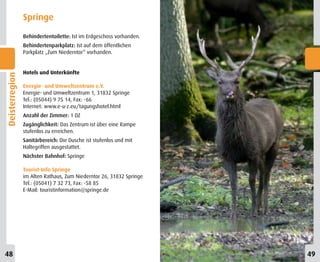Springe
                Behindertentoilette: Ist im Erdgeschoss vorhanden.
                Behindertenparkplatz: Ist auf dem öffentlichen
                Parkplatz „Zum Niederntor“ vorhanden.


                Hotels und Unterkünfte
Deisterregion




                Energie- und Umweltzentrum e.V.
                Energie- und Umweltzentrum 1, 31832 Springe
                Tel.: (05044) 9 75 14, Fax: -66
                Internet: www.e-u-z.eu/tagungshotel.html
                Anzahl der Zimmer: 1 DZ
                Zugänglichkeit: Das Zentrum ist über eine Rampe
                stufenlos zu erreichen.
                Sanitärbereich: Die Dusche ist stufenlos und mit
                Haltegriffen ausgestattet.
                Nächster Bahnhof: Springe

                Tourist-Info Springe
                im Alten Rathaus, Zum Niederntor 26, 31832 Springe
                Tel.: (05041) 7 32 73, Fax: -58 85
                E-Mail: touristinformation@springe.de




48                                                                   49
 