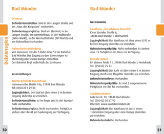 Bad Münder                                             Bad Münder
                Ortskern
                Behindertentoiletten: Sind in der Langen Straße und    Gastronomie
                im „Haus des Kurgastes“ vorhanden.
                                                                       Landhaus „Zur schönen Aussicht“
                Behindertenparkplätze: Sind am Steinhof, in der        Klein Sünteler Straße 6,
                Langen Straße, im Kurmittelhaus, in der Wallstraße     31848 Bad Münder / KleinSüntel
                (Extra-Markt), in der Wermuthstraße (NP-Markt) und
Deisterregion




                am Rohmelbad vorhanden.                                Zugänglichkeit: Das Gasthaus ist über einen 0,95 m
                                                                       breiten Eingang stufenlos zu erreichen.
                Nahverkehrsanbindung                                   Behindertenparkplatz: Nicht vorhanden. Es stehen
                Von Hannover mit der S-Bahn-Linie S5 bis Bahnhof       aber 15 Parkplätze am Haus zur Verfügung.
                Bad Münder. Der Zugang zu den Bahnsteigen ist
                ebenerdig über einen Rampe erreichbar.                 Hofcafe Volker
                Der Bahnhof liegt außerhalb des Zentrums.              Im oberen Felde 11, 31848 Bad Münder / Nettelrede
                                                                       Tel: (05042) 25 23
                                                                       Zugänglichkeit: Das Café ist über einen 1 m breiten
                Veranstaltungen                                        Eingang durch eine Flügeltür stufenlos zu erreichen.
                                                                       Behindertentoilette: Vorhanden
                Martin-Schmidt-Konzertsaal
                Hannoversche Straße 14a, 31848 Bad Münder              Behindertenparkplätze: Es sind 2 ausgewiesene
                Tel: (05042) 9 29 80                                   Parkplätze vor der Tür vorhanden.

                Zugänglichkeit: Der Saal ist über einen 2 m breiten    Sanddornstuben
                Eingang stufenlos zu erreichen.                        Gülicherstr. 28, 31848 Bad Münder
                Behindertentoilette: Ist im Foyer und in der Wandel-   Tel: (05042) 50 67 90
                halle vorhanden.                                       Internet: www.sanddornstuben.de
                Behindertenparkplatz: Nicht vorhanden. Parkplätze      Zugänglichkeit: Das Gasthaus ist durch einen
                stehen aber direkt am Saaleingang zur Verfügung.       1 m breiten Eingang über eine Rampe stufenlos
                                                                       zu erreichen.
                                                                       Behindertentoilette: Vorhanden


50                                                                                                                            51
 