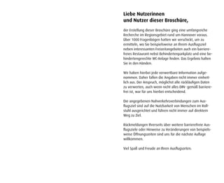 Liebe Nutzerinnen
und Nutzer dieser Broschüre,
der Erstellung dieser Broschüre ging eine umfangreiche
Recherche im Regionsgebiet rund um Hannover voraus.
Über 1000 Fragenbögen hatten wir verschickt, um zu
ermitteln, wo Sie beispielsweise an Ihrem Ausflugsziel
neben interessanten Freizeitangeboten auch ein barriere-
freies Restaurant nebst Behindertenparkplatz und eine be-
hindertengerechte WC-Anlage finden. Das Ergebnis halten
Sie in den Händen.

Wir haben hierbei jede verwertbare Information aufge-
nommen. Daher fallen die Angaben nicht immer einheit-
lich aus. Der Anspruch, möglichst alle rückläufigen Daten
zu verwerten, auch wenn nicht alles DIN- gemäß barriere-
frei ist, war für uns hierbei entscheidend.

Die angegebenen Nahverkehrsverbindungen zum Aus-
flugsziel sind auf die Nutzbarkeit von Menschen im Roll-
stuhl ausgerichtet und führen nicht immer auf direktem
Weg zu Ziel.

Rückmeldungen Ihrerseits über weitere barrierefreie Aus-
flugsziele oder Hinweise zu Veränderungen von beispiels-
weise Öffnungszeiten sind uns für die nächste Auflage
willkommen.

Viel Spaß und Freude an Ihren Ausflugsorten.
 