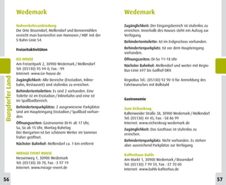 Wedemark                                               Wedemark
                  Nahverkehrsanbindung                                   Zugänglichkeit: Der Eingangsbereich ist stufenlos zu
                  Die Orte Bissendorf, Mellendorf und Bennemühlen        erreichen. Innerhalb des Hauses steht ein Aufzug zur
                  erreicht man barrierefrei von Hannover / HBF mit der   Verfügung.
                  S-Bahn-Linie S4.                                       Behindertentoilette: Ist im Erdgeschoss vorhanden.

                  Freizeitaktivitäten                                    Behindertenparkplatz: Ist vor dem Haupteingang
                                                                         vorhanden.
                  ICE-HOUSE                                              Öffnungszeiten: Di–So 11–18 Uhr
                  Am Freizeitpark 2, 30900 Wedemark / Mellendorf         Nächster Bahnhof: Mellendorf und weiter mit Regio-
                  Tel: (05130) 95 94-0; Fax: -99                         Bus-Linie 697 bis Gailhof-DKV.
                  Internet: www.ice-house.de
Burgdorfer Land




                  Zugänglichkeit: Alle Bereiche (Eisstadion, Inline-     RegioBus Tel.: (05130) 92 90-0 für Anmeldung des
                  bahn, Restaurant) sind stufenlos zu erreichen.         Fahrtwunsches mit Rollstuhl
                  Behindertentoiletten: Es sind 2 vorhanden. Eine
                  Toilette ist im Eisstadion / Inlinebahn und eine ist
                  im Spaßbadbereich.                                     Gastronomie

                  Behindertenparkplätze: 2 ausgewiesene Parkplätze       Zum Eichenkrug
                  sind am Haupteingang Eisstadion / Spaßbad vorhan-      Kaltenweider Straße 38, 30900 Wedemark / Mellendorf
                  den.                                                   Tel: (05130) 44 45, Fax: -58 86 99
                  Öffnungszeiten: Gastronomie Di–Fr ab 17 Uhr,           Internet: www.eichenkrug-wedemark.de
                  Sa, So ab 15 Uhr, Montag Ruhetag                       Zugänglichkeit: Das Gasthaus ist stufenlos zu
                  Der Biergarten ist bei schönem Wetter im Sommer        erreichen.
                  früher geöffnet.
                                                                         Behindertenparkplatz: Nicht vorhanden. Es stehen
                  Nächster Bahnhof: Mellendorf ca. 1 km entfernt         aber ausreichend Parkplätze zur Verfügung.

                  MIRAGE EVENT HOUSE                                     Kaffeehaus Bahls
                  Hessenweg 1, 30900 Wedemark                            Am Markt 1, 30900 Wedemark / Bissendorf
                  Tel: (05130) 30 70, Fax: -3 97 19                      Tel: (05130) 7 99 59, Fax: -37 70 00
                  Internet: www.mirage-event.de                          Internet: www.bahls-kaffeehus.de

56                                                                                                                              57
 