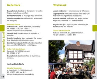 Wedemark                                              Wedemark
                  Zugänglichkeit: Das Café ist über einen 2 m breiten   Anzahl der Zimmer: 1 Ferienwohnung für 4 Personen
                  Eingang stufenlos zu erreichen.                       Zugänglichkeit: Der Gasthof ist über einen 0,85-0,93
                  Behindertentoilette: Ist im Erdgeschoss vorhanden.    m breiten Eingang stufenlos zu erreichen.
                  Behindertenparkplätze: Stehen in der Nebenstraße      Nächster Bahnhof: Mellendorf und weiter mit den
                  zur Verfügung.                                        Regio-Bus-Linien 694, 697 bis Rodenbostel

                  Ristorante Firenze                                    RegioBus Tel.: (05130) 92 90-0 für Anmeldung des
                  Im Knibbeshof 2, 30900 Wedemark / Bissendorf,         Fahrtwunsches mit Rollstuhl
                  Tel: (05130) 74 86, Fax: -79 03 43
                  Internet: www.firenze-bissendorf.de                   Tourist-Info Wedemark
                                                                        Rathaus, Berliner Str. 3–5, 30900 Wedemark
Burgdorfer Land




                  Zugänglichkeit: Das Restaurant ist stufenlos zu
                  erreichen.                                            Tel: (05130) 5 81-2 53, Fax: -1 87

                  Behindertentoilette: Nicht vorhanden. Die vorhan-
                  dene Toilette ist stufenlos zu erreichen.
                  Behindertenparkplatz: Nicht vorhanden. Es stehen
                  aber ausreichend Parkplätze zur Verfügung.

                  Pralle Putte-Vereinshaus
                  Burgstraße 26, 30900 Wedemark
                  Tel: (05130) 47 47
                  Zugänglichkeit: Das Vereinshaus ist stufenlos zu
                  erreichen.


                  Hotels und Unterkünfte

                  Gästehof Henneicke
                  In Rodenbostel 23, 30900 Wedemark
                  Tel: (05072) 5 01, Fax: -2 05
                  Internet: www.gaestehof-henneicke.de
58                                                                                                                             59
 