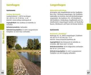 Isernhagen                                      Langenhagen
             Gastronomie                                     Nahverkehrsanbindung
                                                             Ab Kröpcke oder Hauptbahnhof mit der Stadtbahn-
             Seehaus Wietzepark                              linie Linie 1 Richtung Langenhagen. Die Stadtbahn-
             Landwehrdamm 1, 30916 Isernhagen                haltestellen im Zentrum sind mit Hochbahnsteigen
             Tel.: (0511) 2 35 15 00 Fax: -6 30              ausgestattet. Die Buslinien 253, 470 (Godshorn),
             Internet: www.seehaus-wietzepark.de             480 (Godshorn, Schulenburg, Engelbostel) und 616
             Zugänglichkeit: Das Gasthaus ist stufenlos zu   (Stadtverkehr Langenhagen) werden mit Niederflur-
             erreichen.                                      bussen, Kleinbussen und Taxen mit Rampe bedient.

             Behindertentoilette: Vorhanden
             Behindertenparkplätze: Es sind 4 ausgewiesene   Gastronomie
Der Norden




             Parkplätze vor dem Haus vorhanden.
                                                             Restaurant „Baumhaus“
                                                             Nürberger Str. 16, 30855 Langenhagen / Godshorn
                                                             Tel: (0511) 47 54-0 00, Fax: -0 17
                                                             Internet: www.restaurant-baumhaus.de
                                                             Zugänglichkeit: Das Restaurant ist stufenlos zu
                                                             erreichen. Alle Türen sind 1 m breit.
                                                             Behindertentoilette: Ist im Erdgeschoss vorhanden.
                                                             Die Tür ist 1,34 m breit.
                                                             Behindertenparkplätze: Es sind 2 ausgewiesene
                                                             Parkplätze vor dem Eingang vorhanden.




66                                                                                                                67
 