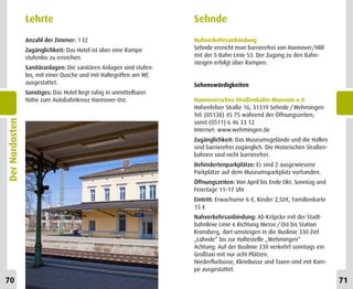 Lehrte                                               Sehnde
                Anzahl der Zimmer: 1 EZ                              Nahverkehrsanbindung
                Zugänglichkeit: Das Hotel ist über eine Rampe        Sehnde erreicht man barrierefrei von Hannover/HBF
                stufenlos zu erreichen.                              mit der S-Bahn-Linie S3. Der Zugang zu den Bahn-
                                                                     steigen erfolgt über Rampen.
                Sanitäranlagen: Die sanitären Anlagen sind stufen-
                los, mit einer Dusche und mit Haltegriffen am WC
                ausgestattet.                                        Sehenswürdigkeiten
                Sonstiges: Das Hotel liegt ruhig in unmittelbarer
                Nähe zum Autobahnkreuz Hannover-Ost.                 Hannoversches Straßenbahn-Museum e.V.
                                                                     Hohenfelser Straße 16, 31319 Sehnde / Wehmingen
                                                                     Tel: (05138) 45 75 während der Öffnungszeiten,
Der Nordosten




                                                                     sonst (0511) 6 46 33 12
                                                                     Internet: www.wehmingen.de
                                                                     Zugänglichkeit: Das Museumsgelände und die Hallen
                                                                     sind barrierefrei zugänglich. Die Historischen Straßen-
                                                                     bahnen sind nicht barrierefrei.
                                                                     Behindertenparkplätze: Es sind 2 ausgewiesene
                                                                     Parkplätze auf dem Museumsparkplatz vorhanden.
                                                                     Öffnungszeiten: Von April bis Ende Okt. Sonntag und
                                                                     Feiertage 11–17 Uhr
                                                                     Eintritt: Erwachsene 6 €, Kinder 2,50€, Familienkarte
                                                                     15 €
                                                                     Nahverkehrsanbindung: Ab Kröpcke mit der Stadt-
                                                                     bahnlinie Linie 6 Richtung Messe / Ost bis Station
                                                                     Kronsberg, dort umsteigen in die Buslinie 330 Ziel
                                                                     „Lühnde“ bis zur Haltestelle „Wehmingen“
                                                                     Achtung: Auf der Buslinie 330 verkehrt sonntags ein
                                                                     Großtaxi mit nur acht Plätzen.
                                                                     Niederflurbusse, Kleinbusse und Taxen sind mit Ram-
                                                                     pe ausgestattet.
70                                                                                                                             71
 